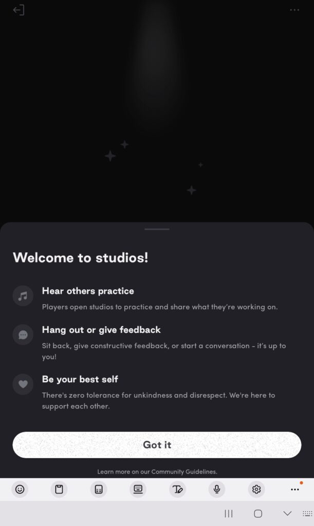 Welcome to studios! Hear others practice: Players open studios to practice and share what they're working on. Hang out or give feedback: Sit back, give constructive feedback, or start a conversation - it's up to you! Be your best self: There's zero tolerance for unkindness and disrespect. We're here to support each other. Learn more on our Community Guidelines. Screenshot taken from the Tonic app.